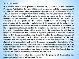 To be continued……..
It is evident from a bare perusal of Sections 21, 17 and 11 of the Consumer
Protection Act that it's the value of the goods or services and the compensation, if
any, claimed which determines the pecuniary jurisdiction of the Consumer Forum.
The Act does not envisage determination of the pecuniary jurisdiction based upon
the cost of removing the deficiencies in the goods purchased or the services to be
rendered to the consumer. Therefore, the cost of removing the defects or
deficiencies in the goods or the services would have no bearing on the
determination of the pecuniary jurisdiction. If the aggregate of the value of the
goods purchased or the services hired or availed of by a consumer, when added to
the compensation, if any, claimed in the complaint by him, exceeds Rs. 1.00 Crore,
it is this Commission alone which would have the pecuniary jurisdiction to
entertain the complaint. For instance if a person purchases a machine for more
than Rs. 1.00 Crore, a manufacturing defect is found in the machine and the cost of
removing the said defect is Rs. 10.00 Lacs, it is the aggregate of the sale
consideration paid by the consumer for the machine and compensation, if any,
claimed in the complaint which would determine the pecuniary jurisdiction of the
Consumer Forum. Similarly, if for instance, a house is sold for more than Rs. 1.00
crore, certain defects are found in the house, and the cost of removing those defects
is Rs. 5.00 Lacs, the complaint would have to be filed before this Commission, the
value of the services itself being more than Rs. 1.00 crore.
The interest has to be taken into account for the purpose of determining the
pecuniary jurisdiction of a Consumer Forum.
 