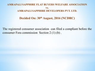AMRAPALI SAPPHIRE FLAT BUYERS WELFARE ASSOCIATION
vs.
AMRAPALI SAPPHIRE DEVELOPERS PVT. LTD.
Decided On: 30th August, 2016 (NCDRC)
The registered consumer association can filed a compliant before the
consumer Fora commission Section 2 (1) (b) .
 