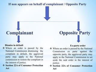 If non appears on behalf of complainant / Opposite Party
Complainant
Dismiss in default
 Where an order is passed by the
National Commission dismissing the
complaint in default, the aggrieved
party may apply to the National
commission to restore the compliant in
the interest of justice.
 Section 22A of Consumer Protection
Act
Opposite Party
Ex-parte order
 Where an order is passed by the National
Commission ex parte against the
opposite party, the aggrieved party may
apply to the National Commission to set
aside the said order in the interest of
justice.
 Section 22A of Consumer Protection
Act
 