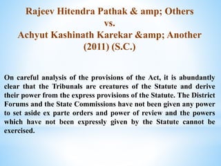Rajeev Hitendra Pathak & amp; Others
vs.
Achyut Kashinath Karekar &amp; Another
(2011) (S.C.)
On careful analysis of the provisions of the Act, it is abundantly
clear that the Tribunals are creatures of the Statute and derive
their power from the express provisions of the Statute. The District
Forums and the State Commissions have not been given any power
to set aside ex parte orders and power of review and the powers
which have not been expressly given by the Statute cannot be
exercised.
 