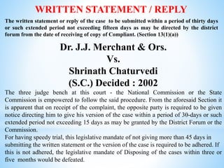 WRITTEN STATEMENT / REPLY
The written statement or reply of the case to be submitted within a period of thirty days
or such extended period not exceeding fifteen days as may be directed by the district
forum from the date of receiving of copy of Compliant. (Section 13(1)(a))
Dr. J.J. Merchant & Ors.
Vs.
Shrinath Chaturvedi
(S.C.) Decided : 2002
The three judge bench at this court - the National Commission or the State
Commission is empowered to follow the said procedure. From the aforesaid Section it
is apparent that on receipt of the complaint, the opposite party is required to be given
notice directing him to give his version of the case within a period of 30-days or such
extended period not exceeding 15 days as may be granted by the District Forum or the
Commission.
For having speedy trial, this legislative mandate of not giving more than 45 days in
submitting the written statement or the version of the case is required to be adhered. If
this is not adhered, the legislative mandate of Disposing of the cases within three or
five months would be defeated.
 
