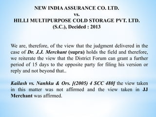 NEW INDIA ASSURANCE CO. LTD.
vs.
HILLI MULTIPURPOSE COLD STORAGE PVT. LTD.
(S.C.), Decided : 2013
We are, therefore, of the view that the judgment delivered in the
case of Dr. J.J. Merchant (supra) holds the field and therefore,
we reiterate the view that the District Forum can grant a further
period of 15 days to the opposite party for filing his version or
reply and not beyond that..
Kailash vs. Nanhku & Ors. [(2005) 4 SCC 480] the view taken
in this matter was not affirmed and the view taken in JJ
Merchant was affirmed.
 