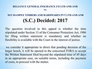 RELIANCE GENERAL INSURANCE CO LTD AND ANR
vs.
M/S MAMPEE TIMBERS AND HARDWARES PVT LTD AND ANR
(S.C.) Decided: 2017
The question involved in this appeal is whether the time
stipulated under Section 13 of the Consumer Protection Act, 1986
for filing written statement is mandatory and whether no
flexibility is available with the Court in the interest of justice.
we consider it appropriate to direct that pending decision of the
larger bench, it will be opened to the concerned FORA to accept
the Written Statement filed beyond the stipulated time of 45 days
in an appropriate case, on suitable terms, including the payment
of costs, to proceed with the matter.
 