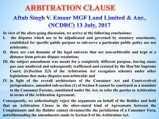 In view of the afore-going discussion, we arrive at the following conclusions:
I. the disputes which are to be adjudicated and governed by statutory enactments,
established for specific public purpose to sub-serve a particular public policy are not
arbitrable;
II. there are vast domains of the legal universe that are non-arbitrable and kept at a
distance from private dispute resolution;
III. the subject amendment was meant for a completely different purpose, leaving status
quo ante unaltered and subsequently reaffirmed and restated by the Hon’ble Supreme
Court; (iv)Section 2(3) of the Arbitration Act recognizes schemes under other
legislations that make disputes non-arbitrable and
IV. in light of the overall architecture of the Consumer Act and Court-evolved
jurisprudence, amended sub-section (1) of Section 8 cannot be construed as a mandate
to the Consumer Forums, constituted under the Act, to refer the parties to Arbitration
in terms of the Arbitration Agreement.
Consequently, we unhesitatingly reject the arguments on behalf of the Builder and hold
that an Arbitration Clause in the afore-stated kind of Agreements between the
Complainants and the Builder cannot circumscribe the jurisdiction of a Consumer Fora,
notwithstanding the amendments made to Section 8 of the Arbitration Act.
 