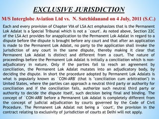 EXCLUSIVE JURISDICTION
M/S Interglobe Aviation Ltd vs. N. Satchidanand on 4 July, 2011 (S.C.)
Each and every provision of Chapter VIA of LSA Act emphasizes that is the Permanent
Lok Adalat is a Special Tribunal which is not a `court'. As noted above, Section 22C
of the LSA Act provides for anapplication to the Permanent Lok Adalat in regard to a
dispute before the dispute is brought before any court and that after an application
is made to the Permanent Lok Adalat, no party to the application shall invoke the
jurisdiction of any court in the same dispute, thereby making it clear that
Permanent Lok Adalat is distinct and different from a court. The nature of
proceedings before the Permanent Lok Adalat is initially a conciliation which is non-
adjudicatory in nature. Only if the parties fail to reach an agreement by
conciliation, the Permanent Lok Adalat mutates into an adjudicatory body, by
deciding the dispute. In short the procedure adopted by Permanent Lok Adalats is
what is popularly known as `CON-ARB' (that is "conciliation cum arbitration") in
United States, where the parties can approach a neutral third party or authority for
conciliation and if the conciliation fails, authorize such neutral third party or
authority to decide the dispute itself, such decision being final and binding. The
concept of `CON-ARB' before a Permanent Lok Adalat is completely different from
the concept of judicial adjudication by courts governed by the Code of Civil
Procedure. The Permanent Lok Adalat not being a `court', the provision in the
contract relating to exclusivity of jurisdiction of courts at Delhi will not apply.
 