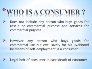 *
 Does not include any person who buys goods for
resale or commercial purpose and services for
commercial purpose
 However any person who buys goods for
commercial use but exclusively for his livelihood
by means of self employment is a consumer.
 Legal heir of consumer in case death of consumer
 