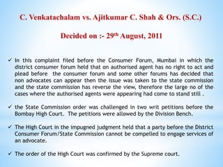 C. Venkatachalam vs. Ajitkumar C. Shah & Ors. (S.C.)
Decided on :- 29th August, 2011
 In this complaint filed before the Consumer Forum, Mumbai in which the
district consumer forum held that on authorised agent has no right to act and
plead before the consumer forum and some other forums has decided that
non advocates can appear then the issue was taken to the state commission
and the state commission has reverse the view, therefore the large no of the
cases where the authorised agents were appearing had come to stand still .
 the State Commission order was challenged in two writ petitions before the
Bombay High Court. The petitions were allowed by the Division Bench.
 The High Court in the impugned judgment held that a party before the District
Consumer Forum/State Commission cannot be compelled to engage services of
an advocate.
 The order of the High Court was confirmed by the Supreme court.
 