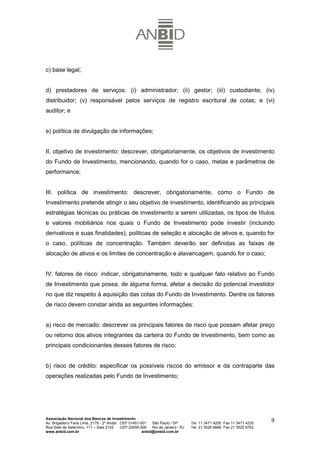 c) base legal;


d) prestadores de serviços: (i) administrador; (ii) gestor; (iii) custodiante; (iv)
distribuidor; (v) responsável pelos serviços de registro escritural de cotas; e (vi)
auditor; e


e) política de divulgação de informações;


II. objetivo de investimento: descrever, obrigatoriamente, os objetivos de investimento
do Fundo de Investimento, mencionando, quando for o caso, metas e parâmetros de
performance;


III. política de investimento: descrever, obrigatoriamente, como o Fundo de
Investimento pretende atingir o seu objetivo de investimento, identificando as principais
estratégias técnicas ou práticas de investimento a serem utilizadas, os tipos de títulos
e valores mobiliários nos quais o Fundo de Investimento pode investir (incluindo
derivativos e suas finalidades), políticas de seleção e alocação de ativos e, quando for
o caso, políticas de concentração. Também deverão ser definidas as faixas de
alocação de ativos e os limites de concentração e alavancagem, quando for o caso;


IV. fatores de risco: indicar, obrigatoriamente, todo e qualquer fato relativo ao Fundo
de Investimento que possa, de alguma forma, afetar a decisão do potencial investidor
no que diz respeito à aquisição das cotas do Fundo de Investimento. Dentre os fatores
de risco devem constar ainda as seguintes informações:


a) risco de mercado: descrever os principais fatores de risco que possam afetar preço
ou retorno dos ativos integrantes da carteira do Fundo de Investimento, bem como as
principais condicionantes desses fatores de risco;


b) risco de crédito: especificar os possíveis riscos do emissor e da contraparte das
operações realizadas pelo Fundo de Investimento;




Associação Nacional dos Bancos de Investimento
Av. Brigadeiro Faria Lima, 2179 - 2º Andar CEP 01451-001   São Paulo / SP        Tel. 11 3471 4200 Fax 11 3471 4230
                                                                                                                      9
Rua Sete de Setembro, 111 – Sala 2102      CEP 20050-006   Rio de Janeiro / RJ   Tel. 21 3526 6666 Fax 21 3525 6762
www.anbid.com.br                                      anbid@anbid.com.br
 