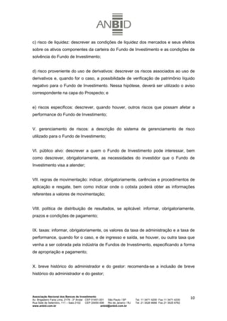 c) risco de liquidez: descrever as condições de liquidez dos mercados e seus efeitos
sobre os ativos componentes da carteira do Fundo de Investimento e as condições de
solvência do Fundo de Investimento;


d) risco proveniente do uso de derivativos: descrever os riscos associados ao uso de
derivativos e, quando for o caso, a possibilidade de verificação de patrimônio líquido
negativo para o Fundo de Investimento. Nessa hipótese, deverá ser utilizado o aviso
correspondente na capa do Prospecto; e


e) riscos específicos: descrever, quando houver, outros riscos que possam afetar a
performance do Fundo de Investimento;


V. gerenciamento de riscos: a descrição do sistema de gerenciamento de risco
utilizado para o Fundo de Investimento;


VI. público alvo: descrever a quem o Fundo de Investimento pode interessar, bem
como descrever, obrigatoriamente, as necessidades do investidor que o Fundo de
Investimento visa a atender;


VII. regras de movimentação: indicar, obrigatoriamente, carências e procedimentos de
aplicação e resgate, bem como indicar onde o cotista poderá obter as informações
referentes a valores de movimentação;


VIII. política de distribuição de resultados, se aplicável: informar, obrigatoriamente,
prazos e condições de pagamento;


IX. taxas: informar, obrigatoriamente, os valores da taxa de administração e a taxa de
performance, quando for o caso, e de ingresso e saída, se houver, ou outra taxa que
venha a ser cobrada pela indústria de Fundos de Investimento, especificando a forma
de apropriação e pagamento;


X. breve histórico do administrador e do gestor: recomenda-se a inclusão de breve
histórico do administrador e do gestor;




Associação Nacional dos Bancos de Investimento
Av. Brigadeiro Faria Lima, 2179 - 2º Andar CEP 01451-001   São Paulo / SP        Tel. 11 3471 4200 Fax 11 3471 4230
                                                                                                                      10
Rua Sete de Setembro, 111 – Sala 2102      CEP 20050-006   Rio de Janeiro / RJ   Tel. 21 3526 6666 Fax 21 3525 6762
www.anbid.com.br                                      anbid@anbid.com.br
 