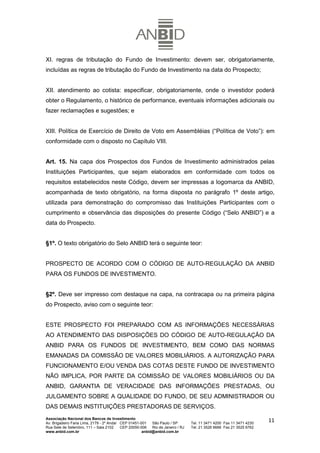 XI. regras de tributação do Fundo de Investimento: devem ser, obrigatoriamente,
incluídas as regras de tributação do Fundo de Investimento na data do Prospecto;


XII. atendimento ao cotista: especificar, obrigatoriamente, onde o investidor poderá
obter o Regulamento, o histórico de performance, eventuais informações adicionais ou
fazer reclamações e sugestões; e


XIII. Política de Exercício de Direito de Voto em Assembléias (“Política de Voto”): em
conformidade com o disposto no Capítulo VIII.


Art. 15. Na capa dos Prospectos dos Fundos de Investimento administrados pelas
Instituições Participantes, que sejam elaborados em conformidade com todos os
requisitos estabelecidos neste Código, devem ser impressas a logomarca da ANBID,
acompanhada de texto obrigatório, na forma disposta no parágrafo 1º deste artigo,
utilizada para demonstração do compromisso das Instituições Participantes com o
cumprimento e observância das disposições do presente Código (“Selo ANBID”) e a
data do Prospecto.


§1º. O texto obrigatório do Selo ANBID terá o seguinte teor:


PROSPECTO DE ACORDO COM O CÓDIGO DE AUTO-REGULAÇÃO DA ANBID
PARA OS FUNDOS DE INVESTIMENTO.


§2º. Deve ser impresso com destaque na capa, na contracapa ou na primeira página
do Prospecto, aviso com o seguinte teor:


ESTE PROSPECTO FOI PREPARADO COM AS INFORMAÇÕES NECESSÁRIAS
AO ATENDIMENTO DAS DISPOSIÇÕES DO CÓDIGO DE AUTO-REGULAÇÃO DA
ANBID PARA OS FUNDOS DE INVESTIMENTO, BEM COMO DAS NORMAS
EMANADAS DA COMISSÃO DE VALORES MOBILIÁRIOS. A AUTORIZAÇÃO PARA
FUNCIONAMENTO E/OU VENDA DAS COTAS DESTE FUNDO DE INVESTIMENTO
NÃO IMPLICA, POR PARTE DA COMISSÃO DE VALORES MOBILIÁRIOS OU DA
ANBID, GARANTIA DE VERACIDADE DAS INFORMAÇÕES PRESTADAS, OU
JULGAMENTO SOBRE A QUALIDADE DO FUNDO, DE SEU ADMINISTRADOR OU
DAS DEMAIS INSTITUIÇÕES PRESTADORAS DE SERVIÇOS.
Associação Nacional dos Bancos de Investimento
Av. Brigadeiro Faria Lima, 2179 - 2º Andar CEP 01451-001   São Paulo / SP        Tel. 11 3471 4200 Fax 11 3471 4230
                                                                                                                      11
Rua Sete de Setembro, 111 – Sala 2102      CEP 20050-006   Rio de Janeiro / RJ   Tel. 21 3526 6666 Fax 21 3525 6762
www.anbid.com.br                                      anbid@anbid.com.br
 