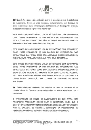 §3º. Quando for o caso, e de acordo com o nível de exposição a risco de cada Fundo
de Investimento, devem ser ainda impressos, obrigatoriamente, com destaque, na
capa, na contracapa ou na primeira página do Prospecto, um dos seguintes avisos ou
avisos semelhantes que expressem o mesmo teor:


ESTE FUNDO DE INVESTIMENTO UTILIZA ESTRATÉGIAS COM DERIVATIVOS
COMO PARTE INTEGRANTE DE SUA POLÍTICA DE INVESTIMENTO. TAIS
ESTRATÉGIAS, DA FORMA COMO SÃO ADOTADAS, PODEM RESULTAR EM
PERDAS PATRIMONIAIS PARA SEUS COTISTAS; ou


ESTE FUNDO DE INVESTIMENTO UTILIZA ESTRATÉGIAS COM DERIVATIVOS
COMO PARTE INTEGRANTE DE SUA POLÍTICA DE INVESTIMENTO. TAIS
ESTRATÉGIAS, DA FORMA COMO SÃO ADOTADAS, PODEM RESULTAR EM
SIGNIFICATIVAS PERDAS PATRIMONIAIS PARA SEUS COTISTAS; ou


ESTE FUNDO DE INVESTIMENTO UTILIZA ESTRATÉGIAS COM DERIVATIVOS
COMO PARTE INTEGRANTE DA SUA POLÍTICA DE INVESTIMENTO. TAIS
ESTRATÉGIAS, DA FORMA COMO SÃO ADOTADAS, PODEM RESULTAR EM
SIGNIFICATIVAS PERDAS PATRIMONIAIS PARA SEUS COTISTAS, PODENDO
INCLUSIVE ACARRETAR PERDAS SUPERIORES AO CAPITAL APLICADO E A
CONSEQÜENTE                  OBRIGAÇÃO               DO       COTISTA            DE     APORTAR             RECURSOS
ADICIONAIS.


§4º. Devem ainda ser impressos, com destaque na capa, na contracapa ou na
primeira página do Prospecto, os seguintes avisos ou avisos semelhantes com o
mesmo teor:


O INVESTIMENTO DO FUNDO DE INVESTIMENTO DE QUE TRATA ESTE
PROSPECTO APRESENTA RISCOS PARA O INVESTIDOR. AINDA QUE O
GESTOR DA CARTEIRA MANTENHA SISTEMA DE GERENCIAMENTO DE RISCOS,
NÃO HÁ GARANTIA DE COMPLETA ELIMINAÇÃO DA POSSIBILIDADE DE
PERDAS PARA O FUNDO DE INVESTIMENTO E PARA O INVESTIDOR;




Associação Nacional dos Bancos de Investimento
Av. Brigadeiro Faria Lima, 2179 - 2º Andar CEP 01451-001   São Paulo / SP        Tel. 11 3471 4200 Fax 11 3471 4230
                                                                                                                      12
Rua Sete de Setembro, 111 – Sala 2102      CEP 20050-006   Rio de Janeiro / RJ   Tel. 21 3526 6666 Fax 21 3525 6762
www.anbid.com.br                                      anbid@anbid.com.br
 