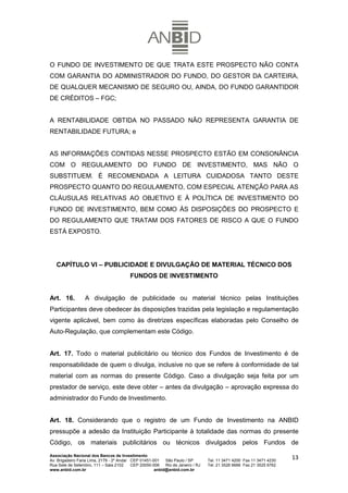 O FUNDO DE INVESTIMENTO DE QUE TRATA ESTE PROSPECTO NÃO CONTA
COM GARANTIA DO ADMINISTRADOR DO FUNDO, DO GESTOR DA CARTEIRA,
DE QUALQUER MECANISMO DE SEGURO OU, AINDA, DO FUNDO GARANTIDOR
DE CRÉDITOS – FGC;


A RENTABILIDADE OBTIDA NO PASSADO NÃO REPRESENTA GARANTIA DE
RENTABILIDADE FUTURA; e


AS INFORMAÇÕES CONTIDAS NESSE PROSPECTO ESTÃO EM CONSONÂNCIA
COM O REGULAMENTO DO FUNDO DE INVESTIMENTO, MAS NÃO O
SUBSTITUEM. É RECOMENDADA A LEITURA CUIDADOSA TANTO DESTE
PROSPECTO QUANTO DO REGULAMENTO, COM ESPECIAL ATENÇÃO PARA AS
CLÁUSULAS RELATIVAS AO OBJETIVO E À POLÍTICA DE INVESTIMENTO DO
FUNDO DE INVESTIMENTO, BEM COMO ÀS DISPOSIÇÕES DO PROSPECTO E
DO REGULAMENTO QUE TRATAM DOS FATORES DE RISCO A QUE O FUNDO
ESTÁ EXPOSTO.




   CAPÍTULO VI – PUBLICIDADE E DIVULGAÇÃO DE MATERIAL TÉCNICO DOS
                                         FUNDOS DE INVESTIMENTO


Art. 16.          A divulgação de publicidade ou material técnico pelas Instituições
Participantes deve obedecer às disposições trazidas pela legislação e regulamentação
vigente aplicável, bem como às diretrizes específicas elaboradas pelo Conselho de
Auto-Regulação, que complementam este Código.


Art. 17. Todo o material publicitário ou técnico dos Fundos de Investimento é de
responsabilidade de quem o divulga, inclusive no que se refere à conformidade de tal
material com as normas do presente Código. Caso a divulgação seja feita por um
prestador de serviço, este deve obter – antes da divulgação – aprovação expressa do
administrador do Fundo de Investimento.


Art. 18. Considerando que o registro de um Fundo de Investimento na ANBID
pressupõe a adesão da Instituição Participante à totalidade das normas do presente
Código, os materiais publicitários ou técnicos divulgados pelos Fundos de
Associação Nacional dos Bancos de Investimento
Av. Brigadeiro Faria Lima, 2179 - 2º Andar CEP 01451-001   São Paulo / SP        Tel. 11 3471 4200 Fax 11 3471 4230
                                                                                                                      13
Rua Sete de Setembro, 111 – Sala 2102      CEP 20050-006   Rio de Janeiro / RJ   Tel. 21 3526 6666 Fax 21 3525 6762
www.anbid.com.br                                      anbid@anbid.com.br
 