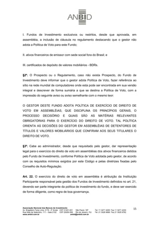 I. Fundos de Investimento exclusivos ou restritos, desde que aprovada, em
assembléia, a inclusão de cláusula no regulamento destacando que o gestor não
adota a Política de Voto para este Fundo;


II. ativos financeiros de emissor com sede social fora do Brasil; e


III. certificados de depósito de valores mobiliários - BDRs.


§2º. O Prospecto ou o Regulamento, caso não exista Prospecto, do Fundo de
Investimento deve informar que o gestor adota Política de Voto, fazer referência ao
sítio na rede mundial de computadores onde esta pode ser encontrada em sua versão
integral e descrever de forma sumária a que se destina a Política de Voto, com a
impressão do seguinte aviso ou aviso semelhante com o mesmo teor:


O GESTOR DESTE FUNDO ADOTA POLÍTICA DE EXERCÍCIO DE DIREITO DE
VOTO EM ASSEMBLÉIAS, QUE DISCIPLINA OS PRINCÍPIOS GERAIS, O
PROCESSO              DECISÓRIO              E     QUAIS          SÃO        AS      MATÉRIAS             RELEVANTES
OBRIGATÓRIAS PARA O EXERCÍCIO DO DIREITO DE VOTO. TAL POLÍTICA
ORIENTA AS DECISÕES DO GESTOR EM ASSEMBLÉIAS DE DETENTORES DE
TÍTULOS E VALORES MOBILIÁRIOS QUE CONFIRAM AOS SEUS TITULARES O
DIREITO DE VOTO.


§3º. Cabe ao administrador, desde que requisitado pelo gestor, dar representação
legal para o exercício do direito de voto em assembléias dos ativos financeiros detidos
pelo Fundo de Investimento, conforme Política de Voto adotada pelo gestor, de acordo
com os requisitos mínimos exigidos por este Código e pelas diretrizes fixadas pelo
Conselho de Auto-Regulação.


Art. 22. O exercício do direito de voto em assembléia é atribuição da Instituição
Participante responsável pela gestão dos Fundos de Investimento definidos no art. 21,
devendo ser parte integrante da política de investimento do fundo, e deve ser exercido
de forma diligente, como regra de boa governança.




Associação Nacional dos Bancos de Investimento
Av. Brigadeiro Faria Lima, 2179 - 2º Andar CEP 01451-001   São Paulo / SP         Tel. 11 3471 4200 Fax 11 3471 4230
                                                                                                                       15
Rua Sete de Setembro, 111 – Sala 2102      CEP 20050-006   Rio de Janeiro / RJ    Tel. 21 3526 6666 Fax 21 3525 6762
www.anbid.com.br                                      anbid@anbid.com.br
 