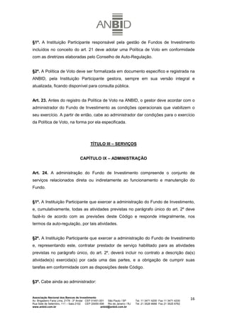 §1º. A Instituição Participante responsável pela gestão de Fundos de Investimento
incluídos no conceito do art. 21 deve adotar uma Política de Voto em conformidade
com as diretrizes elaboradas pelo Conselho de Auto-Regulação.


§2º. A Política de Voto deve ser formalizada em documento específico e registrada na
ANBID, pela Instituição Participante gestora, sempre em sua versão integral e
atualizada, ficando disponível para consulta pública.


Art. 23. Antes do registro da Política de Voto na ANBID, o gestor deve acordar com o
administrador do Fundo de Investimento as condições operacionais que viabilizem o
seu exercício. A partir de então, cabe ao administrador dar condições para o exercício
da Política de Voto, na forma por ela especificada.




                                              TÍTULO III – SERVIÇOS


                                     CAPÍTULO IX – ADMINISTRAÇÃO


Art. 24. A administração do Fundo de Investimento compreende o conjunto de
serviços relacionados direta ou indiretamente ao funcionamento e manutenção do
Fundo.


§1º. A Instituição Participante que exercer a administração do Fundo de Investimento,
e, cumulativamente, todas as atividades previstas no parágrafo único do art. 2º deve
fazê-lo de acordo com as previsões deste Código e responde integralmente, nos
termos da auto-regulação, por tais atividades.


§2º. A Instituição Participante que exercer a administração do Fundo de Investimento
e, representando este, contratar prestador de serviço habilitado para as atividades
previstas no parágrafo único, do art. 2º, deverá incluir no contrato a descrição da(s)
atividade(s) exercida(s) por cada uma das partes, e a obrigação de cumprir suas
tarefas em conformidade com as disposições deste Código.


§3º. Cabe ainda ao administrador:


Associação Nacional dos Bancos de Investimento
Av. Brigadeiro Faria Lima, 2179 - 2º Andar CEP 01451-001   São Paulo / SP        Tel. 11 3471 4200 Fax 11 3471 4230
                                                                                                                      16
Rua Sete de Setembro, 111 – Sala 2102      CEP 20050-006   Rio de Janeiro / RJ   Tel. 21 3526 6666 Fax 21 3525 6762
www.anbid.com.br                                      anbid@anbid.com.br
 