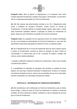 Parágrafo único. Além de figurar no Regulamento e no Prospecto, deve haver
contrato específico formalizando a relação entre gestor e administrador, se este último
não for o responsável pela gestão do Fundo de Investimento.


Art. 30. Sem prejuízo das determinações contidas no art. 28, o Regulamento pode
prever a existência de Conselho Consultivo, Comitê Técnico ou Comitê de
Investimentos, no formato definido na regulamentação vigente, pelos quais o cotista
pode encaminhar sugestões relativas à aplicação da política de investimento ao
gestor, desde que sem interferência na gestão do Fundo de Investimento.


Parágrafo único. As sugestões de tais organismos devem ser sempre formalizadas
em ata e comunicadas ao administrador do Fundo de Investimento e, caso este não
seja também responsável pela gestão da carteira do fundo, ao respectivo gestor.


Art. 31. O Regulamento de um Fundo de Investimento deve ser claro e objetivo quanto
à política de investimentos, incluindo as faixas de alocação de ativos, limites de
concentração e a maneira pela qual se dá o processo de análise e seleção dos
mesmos, sendo vedado estabelecer:


I. exceção a parâmetros objetivos da política de investimentos, mesmo que vinculada
à anuência dos cotistas; e


II. a possibilidade de realização de operações não previstas ou vedadas de forma
objetiva, sem que haja a respectiva alteração no Regulamento, incluída aí a mudança
nas faixas de alocação de ativos, mesmo que as operações de que ora se trata sejam
pontuais e praticadas com autorização expressa dos cotistas.




             CAPÍTULO XI – DISTRIBUIÇÃO DE FUNDOS DE INVESTIMENTO


Art. 32. Caracteriza-se como distribuição de Fundos de Investimento, para os efeitos
desse Código, a oferta de cotas de Fundo de Investimento a investidor ou potencial
investidor, de forma individual ou coletiva, resultando ou não em captação de recursos
para o Fundo de Investimento.


Associação Nacional dos Bancos de Investimento
Av. Brigadeiro Faria Lima, 2179 - 2º Andar CEP 01451-001   São Paulo / SP        Tel. 11 3471 4200 Fax 11 3471 4230
                                                                                                                      19
Rua Sete de Setembro, 111 – Sala 2102      CEP 20050-006   Rio de Janeiro / RJ   Tel. 21 3526 6666 Fax 21 3525 6762
www.anbid.com.br                                      anbid@anbid.com.br
 