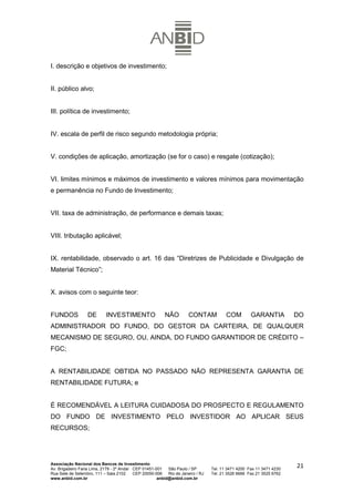 I. descrição e objetivos de investimento;


II. público alvo;


III. política de investimento;


IV. escala de perfil de risco segundo metodologia própria;


V. condições de aplicação, amortização (se for o caso) e resgate (cotização);


VI. limites mínimos e máximos de investimento e valores mínimos para movimentação
e permanência no Fundo de Investimento;


VII. taxa de administração, de performance e demais taxas;


VIII. tributação aplicável;


IX. rentabilidade, observado o art. 16 das “Diretrizes de Publicidade e Divulgação de
Material Técnico”;


X. avisos com o seguinte teor:


FUNDOS            DE        INVESTIMENTO                  NÃO         CONTAM            COM         GARANTIA          DO
ADMINISTRADOR DO FUNDO, DO GESTOR DA CARTEIRA, DE QUALQUER
MECANISMO DE SEGURO, OU, AINDA, DO FUNDO GARANTIDOR DE CRÉDITO –
FGC;


A RENTABILIDADE OBTIDA NO PASSADO NÃO REPRESENTA GARANTIA DE
RENTABILIDADE FUTURA; e


É RECOMENDÁVEL A LEITURA CUIDADOSA DO PROSPECTO E REGULAMENTO
DO FUNDO DE INVESTIMENTO PELO INVESTIDOR AO APLICAR SEUS
RECURSOS;




Associação Nacional dos Bancos de Investimento
Av. Brigadeiro Faria Lima, 2179 - 2º Andar CEP 01451-001   São Paulo / SP        Tel. 11 3471 4200 Fax 11 3471 4230
                                                                                                                      21
Rua Sete de Setembro, 111 – Sala 2102      CEP 20050-006   Rio de Janeiro / RJ   Tel. 21 3526 6666 Fax 21 3525 6762
www.anbid.com.br                                      anbid@anbid.com.br
 