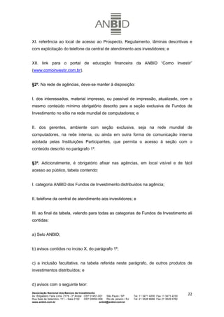 XI. referência ao local de acesso ao Prospecto, Regulamento, lâminas descritivas e
com explicitação do telefone da central de atendimento aos investidores; e


XII. link para o portal de educação financeira da ANBID “Como Investir”
(www.comoinvestir.com.br).


§2º. Na rede de agências, deve-se manter à disposição:


I. dos interessados, material impresso, ou passível de impressão, atualizado, com o
mesmo conteúdo mínimo obrigatório descrito para a seção exclusiva de Fundos de
Investimento no sítio na rede mundial de computadores; e


II. dos gerentes, ambiente com seção exclusiva, seja na rede mundial de
computadores, na rede interna, ou ainda em outra forma de comunicação interna
adotada pelas Instituições Participantes, que permita o acesso à seção com o
conteúdo descrito no parágrafo 1º.


§3º. Adicionalmente, é obrigatório afixar nas agências, em local visível e de fácil
acesso ao público, tabela contendo:


I. categoria ANBID dos Fundos de Investimento distribuídos na agência;


II. telefone da central de atendimento aos investidores; e


III. ao final da tabela, valendo para todas as categorias de Fundos de Investimento ali
contidas:


a) Selo ANBID;


b) avisos contidos no inciso X, do parágrafo 1º;


c) a inclusão facultativa, na tabela referida neste parágrafo, de outros produtos de
investimentos distribuídos; e


d) avisos com o seguinte teor:
Associação Nacional dos Bancos de Investimento
Av. Brigadeiro Faria Lima, 2179 - 2º Andar CEP 01451-001   São Paulo / SP        Tel. 11 3471 4200 Fax 11 3471 4230
                                                                                                                      22
Rua Sete de Setembro, 111 – Sala 2102      CEP 20050-006   Rio de Janeiro / RJ   Tel. 21 3526 6666 Fax 21 3525 6762
www.anbid.com.br                                      anbid@anbid.com.br
 