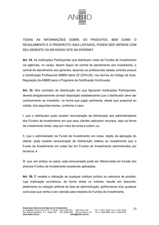 TODAS          AS      INFORMAÇÕES                  SOBRE           OS       PRODUTOS,             BEM       COMO     O
REGULAMENTO E O PROSPECTO AQUI LISTADOS, PODEM SER OBTIDAS COM
SEU GERENTE OU EM NOSSO SITE NA INTERNET.


Art. 34. As Instituições Participantes que distribuem cotas de Fundos de Investimento
via agências, no varejo, devem dispor de central de atendimento aos investidores, e
central de atendimento aos gerentes, devendo os profissionais destas centrais possuir
a Certificação Profissional ANBID Série 20 (CPA-20), nos termos do Código de Auto-
Regulação da ANBID para o Programa de Certificação Continuada.


Art. 35. Nos contratos de distribuição em que figurarem Instituições Participantes,
deverá obrigatoriamente constar disposição estabelecendo que o distribuidor deve dar
conhecimento ao investidor, na forma que julgar pertinente, desde que acessível ao
cotista, dos seguintes teores, conforme o caso:


I. que o distribuidor pode receber remuneração de distribuição dos administradores
dos Fundos de Investimento em que seus clientes aplicarem recursos, seja na forma
de investimento direto, seja por meio de conta e ordem; ou


II. que o administrador de Fundo de Investimento em cotas, objeto da aplicação do
cliente, pode receber remuneração de distribuição relativa ao investimento que o
Fundo de Investimento em cotas faz em Fundos de Investimento administrados por
terceiros; e


III. que, em ambos os casos, esta remuneração pode ser diferenciada em função dos
diversos Fundos de Investimento recebendo aplicações.


Art. 36. É vedada a utilização de qualquer instituto jurídico ou estrutura de produto,
cuja implicação econômica, de forma direta ou indireta, resulte em desconto,
abatimento ou redução artificial de taxa de administração, performance e/ou qualquer
outra taxa que venha a ser cobrada pela indústria de Fundos de Investimento.




Associação Nacional dos Bancos de Investimento
Av. Brigadeiro Faria Lima, 2179 - 2º Andar CEP 01451-001   São Paulo / SP        Tel. 11 3471 4200 Fax 11 3471 4230
                                                                                                                      23
Rua Sete de Setembro, 111 – Sala 2102      CEP 20050-006   Rio de Janeiro / RJ   Tel. 21 3526 6666 Fax 21 3525 6762
www.anbid.com.br                                      anbid@anbid.com.br
 