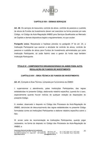 CAPÍTULO XIII – DEMAIS SERVIÇOS


Art. 40. Os serviços de tesouraria, controle de ativos, controle de passivos e custódia
de ativos de Fundos de Investimento devem ser exercidos na forma prevista por este
Código, no Código de Auto-Regulação ANBID para Serviços Qualificados ao Mercado
de Capitais e demais dispositivos legais e regulamentares, no que couber.


Parágrafo único. Ressalvada a hipótese prevista no parágrafo 3º do art. 24, a
Instituição Participante que exercer a atividade de controle de ativos, controle de
passivos e custódia de ativos para Fundos de Investimento administrados por outra
Instituição Participante, só pode fazê-lo caso o gestor do fundo seja também
Instituição Participante.




     TÍTULO IV – COMPONENTES ORGANIZACIONAIS DA ANBID PARA AUTO-
                           REGULAÇÃO DE FUNDOS DE INVESTIMENTO


            CAPÍTULO XIV – ÁREA TÉCNICA DE FUNDOS DE INVESTIMENTO


Art. 41. Compete à Área Técnica, composta por funcionários da ANBID:


I. supervisionar o atendimento, pelas Instituições Participantes, das regras
estabelecidas no presente Código, elaborando relatório específico, quando for o caso,
especialmente quando houver indícios de qualquer violação às disposições do
presente Código;


II. receber, observado o disposto no Código dos Processos da Auto-Regulação da
ANBID, denúncias de descumprimento das regras estabelecidas no presente Código
formuladas contra as Instituições Participantes e elaborar relatório específico sobre o
fato;


III. enviar carta de recomendação às Instituições Participantes, quando julgar
necessário, na forma do disposto no Código dos Processos da Auto-Regulação da
ANBID; e
Associação Nacional dos Bancos de Investimento
Av. Brigadeiro Faria Lima, 2179 - 2º Andar CEP 01451-001   São Paulo / SP        Tel. 11 3471 4200 Fax 11 3471 4230
                                                                                                                      25
Rua Sete de Setembro, 111 – Sala 2102      CEP 20050-006   Rio de Janeiro / RJ   Tel. 21 3526 6666 Fax 21 3525 6762
www.anbid.com.br                                      anbid@anbid.com.br
 