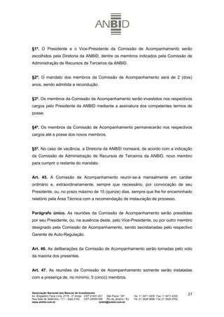 §1º. O Presidente e o Vice-Presidente da Comissão de Acompanhamento serão
escolhidos pela Diretoria da ANBID, dentre os membros indicados pela Comissão de
Administração de Recursos de Terceiros da ANBID.


§2º. O mandato dos membros da Comissão de Acompanhamento será de 2 (dois)
anos, sendo admitida a recondução.


§3º. Os membros da Comissão de Acompanhamento serão investidos nos respectivos
cargos pelo Presidente da ANBID mediante a assinatura dos competentes termos de
posse.


§4º. Os membros da Comissão de Acompanhamento permanecerão nos respectivos
cargos até a posse dos novos membros.


§5º. No caso de vacância, a Diretoria da ANBID nomeará, de acordo com a indicação
da Comissão de Administração de Recursos de Terceiros da ANBID, novo membro
para cumprir o restante do mandato.


Art. 45. A Comissão de Acompanhamento reunir-se-á mensalmente em caráter
ordinário e, extraordinariamente, sempre que necessário, por convocação de seu
Presidente, ou, no prazo máximo de 15 (quinze) dias, sempre que lhe for encaminhado
relatório pela Área Técnica com a recomendação de instauração de processo.


Parágrafo único. As reuniões da Comissão de Acompanhamento serão presididas
por seu Presidente, ou, na ausência deste, pelo Vice-Presidente, ou por outro membro
designado pela Comissão de Acompanhamento, sendo secretariadas pelo respectivo
Gerente de Auto-Regulação.


Art. 46. As deliberações da Comissão de Acompanhamento serão tomadas pelo voto
da maioria dos presentes.


Art. 47. As reuniões da Comissão de Acompanhamento somente serão instaladas
com a presença de, no mínimo, 5 (cinco) membros.


Associação Nacional dos Bancos de Investimento
Av. Brigadeiro Faria Lima, 2179 - 2º Andar CEP 01451-001   São Paulo / SP        Tel. 11 3471 4200 Fax 11 3471 4230
                                                                                                                      27
Rua Sete de Setembro, 111 – Sala 2102      CEP 20050-006   Rio de Janeiro / RJ   Tel. 21 3526 6666 Fax 21 3525 6762
www.anbid.com.br                                      anbid@anbid.com.br
 