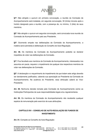 §1º. Não atingido o quorum em primeira convocação, a reunião da Comissão de
Acompanhamento será instalada, em segunda convocação, 30 (trinta) minutos após o
horário designado para a reunião, com a presença de, no mínimo, 3 (três) de seus
membros.


§2º. Não atingido o quorum em segunda convocação, será convocada nova reunião da
Comissão de Acompanhamento pelo seu Presidente.


§3º. Ocorrendo empate nas deliberações da Comissão de Acompanhamento, a
matéria será submetida à deliberação do Conselho de Auto-Regulação.


Art. 48. Os membros da Comissão de Acompanhamento poderão se declarar
impedidos de votar nas deliberações da Comissão.


§1º. Fica facultado aos membros da Comissão de Acompanhamento, interessados nos
assuntos em pauta, requerer o impedimento de qualquer dos respectivos membros de
votar nas deliberações da Comissão.


§2º. A declaração e o requerimento de impedimento de que tratam este artigo deverão
ser devidamente justificados, cabendo sua apreciação ao Presidente da Comissão de
Acompanhamento. Na ausência do Presidente, essa atribuição caberá ao Vice-
Presidente.


Art. 49. Nenhuma decisão tomada pela Comissão de Acompanhamento exime as
Instituições Participantes de suas responsabilidades legais e/ou regulamentares.


Art. 50. Os membros da Comissão de Acompanhamento não receberão qualquer
espécie de remuneração pelo exercício de suas atribuições.




         CAPÍTULO XVI – CONSELHO DE AUTO-REGULAÇÃO DE FUNDOS DE
                                                   INVESTIMENTO


Art. 51. Compete ao Conselho de Auto-Regulação:


Associação Nacional dos Bancos de Investimento
Av. Brigadeiro Faria Lima, 2179 - 2º Andar CEP 01451-001   São Paulo / SP        Tel. 11 3471 4200 Fax 11 3471 4230
                                                                                                                      28
Rua Sete de Setembro, 111 – Sala 2102      CEP 20050-006   Rio de Janeiro / RJ   Tel. 21 3526 6666 Fax 21 3525 6762
www.anbid.com.br                                      anbid@anbid.com.br
 