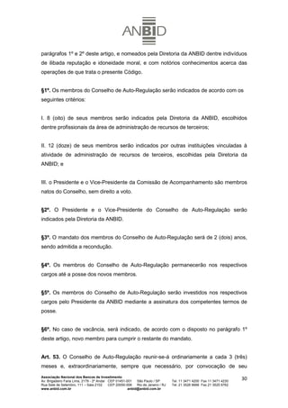 parágrafos 1º e 2º deste artigo, e nomeados pela Diretoria da ANBID dentre indivíduos
de ilibada reputação e idoneidade moral, e com notórios conhecimentos acerca das
operações de que trata o presente Código.


§1º. Os membros do Conselho de Auto-Regulação serão indicados de acordo com os
seguintes critérios:


I. 8 (oito) de seus membros serão indicados pela Diretoria da ANBID, escolhidos
dentre profissionais da área de administração de recursos de terceiros;


II. 12 (doze) de seus membros serão indicados por outras instituições vinculadas à
atividade de administração de recursos de terceiros, escolhidas pela Diretoria da
ANBID; e


III. o Presidente e o Vice-Presidente da Comissão de Acompanhamento são membros
natos do Conselho, sem direito a voto.


§2º. O Presidente e o Vice-Presidente do Conselho de Auto-Regulação serão
indicados pela Diretoria da ANBID.


§3º. O mandato dos membros do Conselho de Auto-Regulação será de 2 (dois) anos,
sendo admitida a recondução.


§4º. Os membros do Conselho de Auto-Regulação permanecerão nos respectivos
cargos até a posse dos novos membros.


§5º. Os membros do Conselho de Auto-Regulação serão investidos nos respectivos
cargos pelo Presidente da ANBID mediante a assinatura dos competentes termos de
posse.


§6º. No caso de vacância, será indicado, de acordo com o disposto no parágrafo 1º
deste artigo, novo membro para cumprir o restante do mandato.


Art. 53. O Conselho de Auto-Regulação reunir-se-á ordinariamente a cada 3 (três)
meses e, extraordinariamente, sempre que necessário, por convocação de seu
Associação Nacional dos Bancos de Investimento
Av. Brigadeiro Faria Lima, 2179 - 2º Andar CEP 01451-001   São Paulo / SP        Tel. 11 3471 4200 Fax 11 3471 4230
                                                                                                                      30
Rua Sete de Setembro, 111 – Sala 2102      CEP 20050-006   Rio de Janeiro / RJ   Tel. 21 3526 6666 Fax 21 3525 6762
www.anbid.com.br                                      anbid@anbid.com.br
 