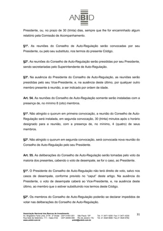Presidente, ou, no prazo de 30 (trinta) dias, sempre que lhe for encaminhado algum
relatório pela Comissão de Acompanhamento.


§1º. As reuniões do Conselho de Auto-Regulação serão convocadas por seu
Presidente, ou pelo seu substituto, nos termos do presente Código.


§2º. As reuniões do Conselho de Auto-Regulação serão presididas por seu Presidente,
sendo secretariadas pelo Superintendente de Auto-Regulação.


§3º. Na ausência do Presidente do Conselho de Auto-Regulação, as reuniões serão
presididas pelo seu Vice-Presidente, e, na ausência deste último, por qualquer outro
membro presente à reunião, a ser indicado por ordem de idade.


Art. 54. As reuniões do Conselho de Auto-Regulação somente serão instaladas com a
presença de, no mínimo 8 (oito) membros.


§1º. Não atingido o quorum em primeira convocação, a reunião do Conselho de Auto-
Regulação será instalada, em segunda convocação, 30 (trinta) minutos após o horário
designado para a reunião, com a presença de, no mínimo, 4 (quatro) de seus
membros.


§2º. Não atingido o quorum em segunda convocação, será convocada nova reunião do
Conselho de Auto-Regulação pelo seu Presidente.


Art. 55. As deliberações do Conselho de Auto-Regulação serão tomadas pelo voto da
maioria dos presentes, cabendo o voto de desempate, se for o caso, ao Presidente.


§1º. O Presidente do Conselho de Auto-Regulação não terá direito de voto, salvo nos
casos de desempate, conforme previsto no “caput” deste artigo. Na ausência do
Presidente, o voto de desempate caberá ao Vice-Presidente, e, na ausência deste
último, ao membro que o estiver substituindo nos termos deste Código.


§2º. Os membros do Conselho de Auto-Regulação poderão se declarar impedidos de
votar nas deliberações do Conselho de Auto-Regulação.


Associação Nacional dos Bancos de Investimento
Av. Brigadeiro Faria Lima, 2179 - 2º Andar CEP 01451-001   São Paulo / SP        Tel. 11 3471 4200 Fax 11 3471 4230
                                                                                                                      31
Rua Sete de Setembro, 111 – Sala 2102      CEP 20050-006   Rio de Janeiro / RJ   Tel. 21 3526 6666 Fax 21 3525 6762
www.anbid.com.br                                      anbid@anbid.com.br
 