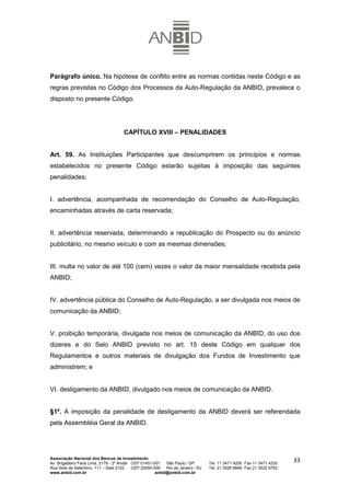 Parágrafo único. Na hipótese de conflito entre as normas contidas neste Código e as
regras previstas no Código dos Processos da Auto-Regulação da ANBID, prevalece o
disposto no presente Código.




                                      CAPÍTULO XVIII – PENALIDADES


Art. 59. As Instituições Participantes que descumprirem os princípios e normas
estabelecidos no presente Código estarão sujeitas à imposição das seguintes
penalidades:


I. advertência, acompanhada de recomendação do Conselho de Auto-Regulação,
encaminhadas através de carta reservada;


II. advertência reservada, determinando a republicação do Prospecto ou do anúncio
publicitário, no mesmo veículo e com as mesmas dimensões;


III. multa no valor de até 100 (cem) vezes o valor da maior mensalidade recebida pela
ANBID;


IV. advertência pública do Conselho de Auto-Regulação, a ser divulgada nos meios de
comunicação da ANBID;


V. proibição temporária, divulgada nos meios de comunicação da ANBID, do uso dos
dizeres e do Selo ANBID previsto no art. 15 deste Código em qualquer dos
Regulamentos e outros materiais de divulgação dos Fundos de Investimento que
administrem; e


VI. desligamento da ANBID, divulgado nos meios de comunicação da ANBID.


§1º. A imposição da penalidade de desligamento da ANBID deverá ser referendada
pela Assembléia Geral da ANBID.




Associação Nacional dos Bancos de Investimento
Av. Brigadeiro Faria Lima, 2179 - 2º Andar CEP 01451-001   São Paulo / SP        Tel. 11 3471 4200 Fax 11 3471 4230
                                                                                                                      33
Rua Sete de Setembro, 111 – Sala 2102      CEP 20050-006   Rio de Janeiro / RJ   Tel. 21 3526 6666 Fax 21 3525 6762
www.anbid.com.br                                      anbid@anbid.com.br
 