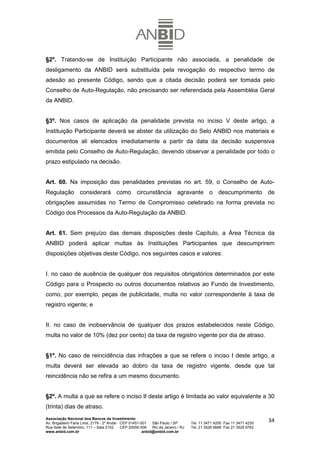 §2º. Tratando-se de Instituição Participante não associada, a penalidade de
desligamento da ANBID será substituída pela revogação do respectivo termo de
adesão ao presente Código, sendo que a citada decisão poderá ser tomada pelo
Conselho de Auto-Regulação, não precisando ser referendada pela Assembléia Geral
da ANBID.


§3º. Nos casos de aplicação da penalidade prevista no inciso V deste artigo, a
Instituição Participante deverá se abster da utilização do Selo ANBID nos materiais e
documentos ali elencados imediatamente a partir da data da decisão suspensiva
emitida pelo Conselho de Auto-Regulação, devendo observar a penalidade por todo o
prazo estipulado na decisão.


Art. 60. Na imposição das penalidades previstas no art. 59, o Conselho de Auto-
Regulação considerará como circunstância agravante o descumprimento de
obrigações assumidas no Termo de Compromisso celebrado na forma prevista no
Código dos Processos da Auto-Regulação da ANBID.


Art. 61. Sem prejuízo das demais disposições deste Capítulo, a Área Técnica da
ANBID poderá aplicar multas às Instituições Participantes que descumprirem
disposições objetivas deste Código, nos seguintes casos e valores:


I. no caso de ausência de qualquer dos requisitos obrigatórios determinados por este
Código para o Prospecto ou outros documentos relativos ao Fundo de Investimento,
como, por exemplo, peças de publicidade, multa no valor correspondente à taxa de
registro vigente; e


II. no caso de inobservância de qualquer dos prazos estabelecidos neste Código,
multa no valor de 10% (dez por cento) da taxa de registro vigente por dia de atraso.


§1º. No caso de reincidência das infrações a que se refere o inciso I deste artigo, a
multa deverá ser elevada ao dobro da taxa de registro vigente, desde que tal
reincidência não se refira a um mesmo documento.


§2º. A multa a que se refere o inciso II deste artigo é limitada ao valor equivalente a 30
(trinta) dias de atraso.
Associação Nacional dos Bancos de Investimento
Av. Brigadeiro Faria Lima, 2179 - 2º Andar CEP 01451-001   São Paulo / SP        Tel. 11 3471 4200 Fax 11 3471 4230
                                                                                                                      34
Rua Sete de Setembro, 111 – Sala 2102      CEP 20050-006   Rio de Janeiro / RJ   Tel. 21 3526 6666 Fax 21 3525 6762
www.anbid.com.br                                      anbid@anbid.com.br
 