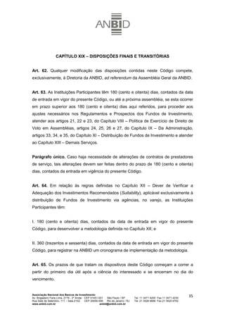 CAPÍTULO XIX – DISPOSIÇÕES FINAIS E TRANSITÓRIAS


Art. 62. Qualquer modificação das disposições contidas neste Código compete,
exclusivamente, à Diretoria da ANBID, ad referendum da Assembléia Geral da ANBID.


Art. 63. As Instituições Participantes têm 180 (cento e oitenta) dias, contados da data
de entrada em vigor do presente Código, ou até a próxima assembléia, se esta ocorrer
em prazo superior aos 180 (cento e oitenta) dias aqui referidos, para proceder aos
ajustes necessários nos Regulamentos e Prospectos dos Fundos de Investimento,
atender aos artigos 21, 22 e 23, do Capítulo VIII – Política de Exercício de Direito de
Voto em Assembléias, artigos 24, 25, 26 e 27, do Capítulo IX – Da Administração,
artigos 33, 34, e 35, do Capítulo XI – Distribuição de Fundos de Investimento e atender
ao Capítulo XIII – Demais Serviços.


Parágrafo único. Caso haja necessidade de alterações de contratos de prestadores
de serviço, tais alterações devem ser feitas dentro do prazo de 180 (cento e oitenta)
dias, contados da entrada em vigência do presente Código.


Art. 64. Em relação às regras definidas no Capítulo XII – Dever de Verificar a
Adequação dos Investimentos Recomendados (Suitability), aplicável exclusivamente à
distribuição de Fundos de Investimento via agências, no varejo, as Instituições
Participantes têm:


I. 180 (cento e oitenta) dias, contados da data de entrada em vigor do presente
Código, para desenvolver a metodologia definida no Capítulo XII; e


II. 360 (trezentos e sessenta) dias, contados da data de entrada em vigor do presente
Código, para registrar na ANBID um cronograma de implementação da metodologia.


Art. 65. Os prazos de que tratam os dispositivos deste Código começam a correr a
partir do primeiro dia útil após a ciência do interessado e se encerram no dia do
vencimento.


Associação Nacional dos Bancos de Investimento
Av. Brigadeiro Faria Lima, 2179 - 2º Andar CEP 01451-001   São Paulo / SP        Tel. 11 3471 4200 Fax 11 3471 4230
                                                                                                                      35
Rua Sete de Setembro, 111 – Sala 2102      CEP 20050-006   Rio de Janeiro / RJ   Tel. 21 3526 6666 Fax 21 3525 6762
www.anbid.com.br                                      anbid@anbid.com.br
 