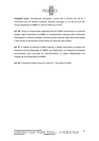 Parágrafo único. Considera-se prorrogado o prazo até o primeiro dia útil se o
vencimento cair em feriados bancários, sábados, domingos ou em dia em que não
houver expediente na ANBID ou este for inferior ao normal.


Art. 66. Todos os componentes organizacionais da ANBID mencionados no presente
Código, sejam funcionários da ANBID ou representantes indicados pelas Instituições
Participantes ou demais entidades, deverão guardar absoluto sigilo sobre informações
e documentos a que tenham conhecimento em razão de suas funções.


Art. 67. A adesão ao presente Código implicará a adesão automática ao Código dos
Processos da Auto-Regulação da ANBID, que dispõe sobre a condução de processos
sancionadores para apuração de descumprimento às regras estabelecidas nos
Códigos de Auto-Regulação da ANBID.


Art. 68. O presente Código entrará em vigor em 1º de janeiro de 2008.




Associação Nacional dos Bancos de Investimento
Av. Brigadeiro Faria Lima, 2179 - 2º Andar CEP 01451-001   São Paulo / SP        Tel. 11 3471 4200 Fax 11 3471 4230
                                                                                                                      36
Rua Sete de Setembro, 111 – Sala 2102      CEP 20050-006   Rio de Janeiro / RJ   Tel. 21 3526 6666 Fax 21 3525 6762
www.anbid.com.br                                      anbid@anbid.com.br
 
