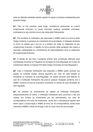 todas as referidas entidades estarão sujeitas às regras e princípios estabelecidas pelo
presente Código.


§1º. Para os fins previstos neste artigo, considera-se pertencente ao mesmo
conglomerado financeiro ou grupo financeiro qualquer sociedade controlada,
controladora ou sob controle comum das Instituições Participantes.


§2º. Fica facultado às instituições não associadas à ANBID aderir aos termos deste
Código mediante a assinatura do competente termo de adesão. A instituição declarará
no termo de adesão que o faz por si e também por todos os integrantes do seu
conglomerado financeiro. A adesão na forma prevista neste parágrafo não implica a
assunção, solidariedade ou a transferência de responsabilidade entre os integrantes
de conglomerado financeiro.


§3º. A adesão de que trata o parágrafo anterior será considerada efetivada após
manifestação favorável do Presidente do Conselho de Auto-Regulação de Fundos de
Investimento referido no Capítulo XVI deste Código (“Conselho de Auto-Regulação”).


§4º. Caso a Instituição Participante não associada à ANBID queira cancelar sua
adesão ao presente Código, deverá requerê-lo por meio de carta dirigida ao
Presidente do Conselho de Auto-Regulação. Tal pedido somente será deferido no
caso de a Instituição Participante não possuir qualquer obrigação pendente com a
ANBID, inclusive oriunda de processos conduzidos no âmbito de suas atividades de
auto-regulação.


§5º. Na hipótese de cancelamento da adesão da Instituição Participante,
independentemente do motivo, a Instituição Participante deve comunicar o fato aos
cotistas dos Fundos de Investimento por ela administrados, por meio de
correspondência com aviso de recebimento, sendo que o cancelamento apenas será
efetivo após a comprovação à ANBID do envio de tal correspondência, sendo ainda
reservado à ANBID o direito de divulgar o fato em seus meios de comunicação.




Associação Nacional dos Bancos de Investimento
Av. Brigadeiro Faria Lima, 2179 - 2º Andar CEP 01451-001   São Paulo / SP        Tel. 11 3471 4200 Fax 11 3471 4230
                                                                                                                      4
Rua Sete de Setembro, 111 – Sala 2102      CEP 20050-006   Rio de Janeiro / RJ   Tel. 21 3526 6666 Fax 21 3525 6762
www.anbid.com.br                                      anbid@anbid.com.br
 