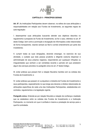 CAPÍTULO II – PRINCÍPIOS GERAIS


Art. 6º. As Instituições Participantes devem observar, na esfera de suas atribuições e
responsabilidades em relação aos Fundos de Investimento, as seguintes regras de
auto-regulação:


I. desempenhar suas atribuições buscando atender aos objetivos descritos no
regulamento e prospecto do Fundo de Investimento, se for o caso, referidos no art. 8º
deste Código, bem como a promoção e divulgação de informações a eles relacionadas
de forma transparente, visando sempre ao fácil e correto entendimento por parte dos
investidores;


II. cumprir todas as suas obrigações, devendo empregar, no exercício de sua
atividade, o cuidado que toda pessoa prudente e diligente costuma dispensar à
administração de seus próprios negócios, respondendo por quaisquer infrações ou
irregularidades que venham a ser cometidas durante o período em que prestarem
algum dos serviços previstos no parágrafo único do art. 2º deste Código;


III. evitar práticas que possam ferir a relação fiduciária mantida com os cotistas dos
Fundos de Investimento; e


IV. evitar práticas que possam vir a prejudicar a indústria de Fundos de Investimento e
seus participantes, especialmente no que tange aos deveres e direitos relacionados às
atribuições específicas de cada uma das Instituições Participantes, estabelecidas em
contratos, regulamentos e na legislação vigente.


Parágrafo único. Entende-se por relação fiduciária a relação de confiança e lealdade
que se estabelece entre os cotistas dos Fundos de Investimento e a Instituição
Participante, no momento em que é confiada à mesma a prestação de serviço para a
qual foi contratada.




Associação Nacional dos Bancos de Investimento
Av. Brigadeiro Faria Lima, 2179 - 2º Andar CEP 01451-001   São Paulo / SP        Tel. 11 3471 4200 Fax 11 3471 4230
                                                                                                                      5
Rua Sete de Setembro, 111 – Sala 2102      CEP 20050-006   Rio de Janeiro / RJ   Tel. 21 3526 6666 Fax 21 3525 6762
www.anbid.com.br                                      anbid@anbid.com.br
 