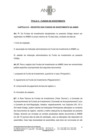 TÍTULO II – FUNDOS DE INVESTIMENTO


       CAPÍTULO III – REGISTRO DOS FUNDOS DE INVESTIMENTO NA ANBID


Art. 7º. Os Fundos de Investimento disciplinados no presente Código devem ser
registrados na ANBID no prazo máximo de 10 (dez) dias, contados da data de:


I. início de captação;


II. associação da instituição administradora do Fundo de Investimento à ANBID; ou


III. adesão da instituição administradora do Fundo de Investimento ao presente
Código.


Art. 8º. Para o registro dos Fundos de Investimento na ANBID, deve ser encaminhado
pedido específico acompanhado dos seguintes documentos:


I. prospecto do Fundo de Investimento, quando for o caso (“Prospecto”);


II. regulamento do Fundo de Investimento (“Regulamento”);


III. comprovante de pagamento da taxa de registro; e


IV. formulário de cadastro.


§1º. A Área Técnica de Fundos de Investimento (“Área Técnica”), a Comissão de
Acompanhamento de Fundos de Investimento (“Comissão de Acompanhamento”) e/ou
o Conselho de Auto-Regulação, tratados, respectivamente, nos Capítulos XIV, XV e
XVI deste Código, podem solicitar às Instituições Participantes alterações no conteúdo
dos documentos de registro, visando a melhor adequá-los às disposições do presente
Código, devendo ser enviadas as versões atualizadas destes documentos à ANBID
em até 15 (quinze) dias da data de solicitação, caso as alterações não dependam de
assembléia. Caso haja necessidade de assembléia, esta deve ser convocada em até


Associação Nacional dos Bancos de Investimento
Av. Brigadeiro Faria Lima, 2179 - 2º Andar CEP 01451-001   São Paulo / SP        Tel. 11 3471 4200 Fax 11 3471 4230
                                                                                                                      6
Rua Sete de Setembro, 111 – Sala 2102      CEP 20050-006   Rio de Janeiro / RJ   Tel. 21 3526 6666 Fax 21 3525 6762
www.anbid.com.br                                      anbid@anbid.com.br
 