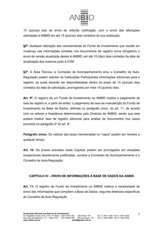 15 (quinze) dias do envio da referida notificação, com o envio das alterações
solicitadas à ANBID em até 15 (quinze) dias contados de sua realização.


§2º. Qualquer alteração das características do Fundo de Investimento que resulte em
mudança nas informações contidas nos documentos de registro torna obrigatório o
envio de versão atualizada destes à ANBID, em até 10 (dez) dias contados da data de
atualização dos mesmos junto à CVM.


§3º. A Área Técnica, a Comissão de Acompanhamento e/ou o Conselho de Auto-
Regulação podem solicitar às Instituições Participantes informações adicionais para o
registro, as quais deverão ser disponibilizadas dentro do prazo de 15 (quinze) dias
contados da data de solicitação, prorrogáveis por mais 15 (quinze) dias.


Art. 9º. O registro de um Fundo de Investimento na ANBID implica o pagamento de
taxa de registro e, a partir de então, o pagamento de taxa de manutenção do Fundo de
Investimento na Base de Dados, definida no parágrafo único, do art. 11, de acordo
com os valores e freqüência determinados pela Diretoria da ANBID, sendo que esta
poderá instituir taxa de registro adicional para análise de documentos nos casos
previstos no parágrafo 2º do art. 8°
                                   .


Parágrafo único. Os valores das taxas mencionadas no “caput” podem ser revistos a
qualquer tempo.


Art. 10. Os prazos previstos neste Capítulo podem ser prorrogados em situações
excepcionais devidamente justificadas, ouvidos a Comissão de Acompanhamento e o
Conselho de Auto-Regulação.




      CAPÍTULO IV – ENVIO DE INFORMAÇÕES À BASE DE DADOS DA ANBID


Art. 11. O registro de Fundo de Investimento na ANBID implica a necessidade de
envio das informações que compõem a Base de Dados, segundo diretrizes específicas
do Conselho de Auto-Regulação.




Associação Nacional dos Bancos de Investimento
Av. Brigadeiro Faria Lima, 2179 - 2º Andar CEP 01451-001   São Paulo / SP        Tel. 11 3471 4200 Fax 11 3471 4230
                                                                                                                      7
Rua Sete de Setembro, 111 – Sala 2102      CEP 20050-006   Rio de Janeiro / RJ   Tel. 21 3526 6666 Fax 21 3525 6762
www.anbid.com.br                                      anbid@anbid.com.br
 