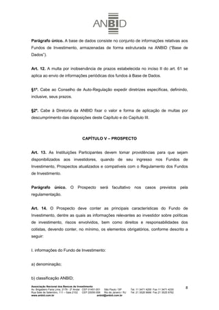 Parágrafo único. A base de dados consiste no conjunto de informações relativas aos
Fundos de Investimento, armazenadas de forma estruturada na ANBID (“Base de
Dados”).


Art. 12. A multa por inobservância de prazos estabelecida no inciso II do art. 61 se
aplica ao envio de informações periódicas dos fundos à Base de Dados.


§1º. Cabe ao Conselho de Auto-Regulação expedir diretrizes específicas, definindo,
inclusive, seus prazos.


§2º. Cabe à Diretoria da ANBID fixar o valor e forma de aplicação de multas por
descumprimento das disposições deste Capítulo e do Capítulo III.




                                          CAPÍTULO V – PROSPECTO


Art. 13. As Instituições Participantes devem tomar providências para que sejam
disponibilizados aos investidores, quando de seu ingresso nos Fundos de
Investimento, Prospectos atualizados e compatíveis com o Regulamento dos Fundos
de Investimento.


Parágrafo          único.       O     Prospecto         será      facultativo      nos      casos       previstos     pela
regulamentação.


Art. 14. O Prospecto deve conter as principais características do Fundo de
Investimento, dentre as quais as informações relevantes ao investidor sobre políticas
de investimento, riscos envolvidos, bem como direitos e responsabilidades dos
cotistas, devendo conter, no mínimo, os elementos obrigatórios, conforme descrito a
seguir:


I. informações do Fundo de Investimento:


a) denominação;


b) classificação ANBID;
Associação Nacional dos Bancos de Investimento
Av. Brigadeiro Faria Lima, 2179 - 2º Andar CEP 01451-001   São Paulo / SP        Tel. 11 3471 4200 Fax 11 3471 4230
                                                                                                                        8
Rua Sete de Setembro, 111 – Sala 2102      CEP 20050-006   Rio de Janeiro / RJ   Tel. 21 3526 6666 Fax 21 3525 6762
www.anbid.com.br                                      anbid@anbid.com.br
 