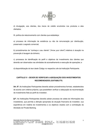 d) divulgação, aos clientes, dos riscos de crédito envolvidos nos produtos a eles
ofertados;


III. política de relacionamento com clientes que estabeleça:


a) processo de informação da existência ou não de remuneração por distribuição,
preservado o segredo comercial;


b) procedimentos de “conheça o seu cliente” (“know your client”) relativos à atuação na
prevenção à lavagem de dinheiro;


c) processos de identificação do perfil e objetivos de investimento dos clientes que
deverão ser observados nas atividades de aconselhamento e execução de operações; e


d) disponibilização do teor deste Código no respectivo site da Instituição Participante.




     CAPÍTULO V – DEVER DE VERIFICAR A ADEQUAÇÃO DOS INVESTIMENTOS
                                        RECOMENDADOS (SUITABILITY)


Art. 8º. As Instituições Participantes deverão adotar procedimentos formais, estabelecidos
de acordo com critérios próprios, que possibilitem verificar a adequação da recomendação
de investimento feita ao perfil do investidor.


§1º. As Instituições Participantes deverão adotar processo de coleta de informações dos
investidores, que permita a aferição apropriada da situação financeira do investidor, sua
experiência em matéria de investimentos e os objetivos visados com a contratação da
Atividade de Private Banking.




Associação Nacional dos Bancos de Investimento                                                                        9
Av. Brigadeiro Faria Lima, 2179 - 2º Andar CEP 01451-001   São Paulo / SP        Tel. 11 3471 4200 Fax 11 3471 4230
Rua Sete de Setembro, 111 – Sala 2102      CEP 20050-006   Rio de Janeiro / RJ   Tel. 21 3526 6666 Fax 21 3525 6762
www.anbid.com.br                                      anbid@anbid.com.br
 
