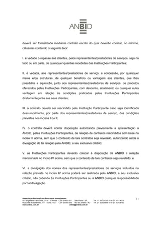 deverá ser formalizado mediante contrato escrito do qual deverão constar, no mínimo,
cláusulas contendo o seguinte teor:


I. é vedado o repasse aos clientes, pelos representantes/prestadores de serviços, seja no
todo ou em parte, de quaisquer quantias recebidas das Instituições Participantes;


II. é vedada, aos representantes/prestadores de serviço, a concessão, por quaisquer
meios e/ou estruturas, de qualquer benefício ou vantagem aos clientes, que lhes
possibilite a aquisição, junto aos representantes/prestadores de serviços, de produtos
oferecidos pelas Instituições Participantes, com desconto, abatimento ou qualquer outra
vantagem em relação às condições praticadas pelas Instituições Participantes
diretamente junto aos seus clientes;


III. o contrato deverá ser rescindido pela Instituição Participante caso seja identificado
descumprimento, por parte dos representantes/prestadores de serviço, das condições
previstas nos incisos I ou II;


IV. o contrato deverá conter disposição autorizando previamente a apresentação à
ANBID, pelas Instituições Participantes, de relação de contratos rescindidos com base no
inciso III acima, sem que o conteúdo de tais contratos seja revelado, autorizando ainda a
divulgação de tal relação pela ANBID, a seu exclusivo critério;


V. as Instituições Participantes deverão colocar à disposição da ANBID a relação
mencionada no inciso IV acima, sem que o conteúdo de tais contratos seja revelado; e


VI. a divulgação dos nomes dos representantes/prestadores de serviços incluídos na
relação prevista no inciso IV acima poderá ser realizada pela ANBID, a seu exclusivo
critério, não cabendo às Instituições Participantes ou à ANBID qualquer responsabilidade
por tal divulgação.




Associação Nacional dos Bancos de Investimento                                                                        11
Av. Brigadeiro Faria Lima, 2179 - 2º Andar CEP 01451-001   São Paulo / SP        Tel. 11 3471 4200 Fax 11 3471 4230
Rua Sete de Setembro, 111 – Sala 2102      CEP 20050-006   Rio de Janeiro / RJ   Tel. 21 3526 6666 Fax 21 3525 6762
www.anbid.com.br                                      anbid@anbid.com.br
 