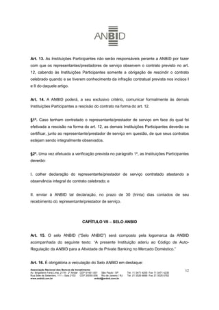 Art. 13. As Instituições Participantes não serão responsáveis perante a ANBID por fazer
com que os representantes/prestadores de serviço observem o contrato previsto no art.
12, cabendo às Instituições Participantes somente a obrigação de rescindir o contrato
celebrado quando e se tiverem conhecimento da infração contratual prevista nos incisos I
e II do daquele artigo.


Art. 14. A ANBID poderá, a seu exclusivo critério, comunicar formalmente às demais
Instituições Participantes a rescisão do contrato na forma do art. 12.


§1º. Caso tenham contratado o representante/prestador de serviço em face do qual foi
efetivada a rescisão na forma do art. 12, as demais Instituições Participantes deverão se
certificar, junto ao representante/prestador de serviço em questão, de que seus contratos
estejam sendo integralmente observados.


§2º. Uma vez efetuada a verificação prevista no parágrafo 1º, as Instituições Participantes
deverão:


I. colher declaração do representante/prestador de serviço contratado atestando a
observância integral do contrato celebrado; e


II. enviar à ANBID tal declaração, no prazo de 30 (trinta) dias contados de seu
recebimento do representante/prestador de serviço.




                                           CAPÍTULO VII – SELO ANBID


Art. 15. O selo ANBID (“Selo ANBID”) será composto pela logomarca da ANBID
acompanhada do seguinte texto: “A presente Instituição aderiu ao Código de Auto-
Regulação da ANBID para a Atividade de Private Banking no Mercado Doméstico.”


Art. 16. É obrigatória a veiculação do Selo ANBID em destaque:
Associação Nacional dos Bancos de Investimento                                                                        12
Av. Brigadeiro Faria Lima, 2179 - 2º Andar CEP 01451-001   São Paulo / SP        Tel. 11 3471 4200 Fax 11 3471 4230
Rua Sete de Setembro, 111 – Sala 2102      CEP 20050-006   Rio de Janeiro / RJ   Tel. 21 3526 6666 Fax 21 3525 6762
www.anbid.com.br                                      anbid@anbid.com.br
 