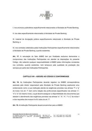 I. nos anúncios publicitários especificamente relacionados à Atividade de Private Banking;


II. nos sites especificamente relacionados à Atividade de Private Banking;


III. material de divulgação pública especificamente relacionado à Atividade de Private
Banking; e


IV. nos contratos celebrados pelas Instituições Participantes especificamente relacionados
à Atividade de Private Banking, quando existentes.


Art. 17. A veiculação do Selo ANBID tem por finalidade exclusiva demonstrar o
compromisso das Instituições Participantes em atender às disposições do presente
Código, não cabendo qualquer responsabilidade à ANBID pelas informações constantes
nos contratos, quando existentes, nem tampouco pela qualidade da prestação dos
serviços por parte das Instituições Participantes.




                    CAPÍTULO VIII – ADESÃO AO CÓDIGO E CONFORMIDADE


Art. 18. As Instituições Participantes deverão registrar na ANBID correspondência
assinada pelo diretor responsável pela Atividade de Private Banking explicando e/ou
evidenciando como a sua instituição atende às exigências previstas nas alíneas “f” e “g”
do inciso I do art. 7° bem como relação dos profis sionais especificados nas alíneas “c”,
                     ,
“d” e “e” do mesmo inciso, a qual deverá assegurar a disponibilidade dos documentos que
atestam o atendimento das exigências previstas nas alíneas “a”, “b”, “h”, “i” e “j” do inciso I
e dos requisitos dos incisos II e III, todos do art. 7°
                                                      .


Art. 19. A Instituição Participante deverá encaminhar para a ANBID:




Associação Nacional dos Bancos de Investimento                                                                        13
Av. Brigadeiro Faria Lima, 2179 - 2º Andar CEP 01451-001   São Paulo / SP        Tel. 11 3471 4200 Fax 11 3471 4230
Rua Sete de Setembro, 111 – Sala 2102      CEP 20050-006   Rio de Janeiro / RJ   Tel. 21 3526 6666 Fax 21 3525 6762
www.anbid.com.br                                      anbid@anbid.com.br
 