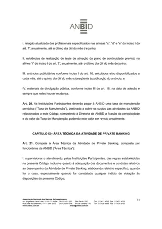 I. relação atualizada dos profissionais especificados nas alíneas “c”, “d” e “e” do inciso I do
art. 7° anualmente, até o último dia útil do mês d e junho;
      ,


II. evidências de realização de teste de ativação do plano de continuidade previsto na
alínea “i” do inciso I do art. 7° anualmente, até o último dia útil do mês de junho;
                                ,


III. anúncios publicitários conforme inciso I do art. 16, veiculados e/ou disponibilizados a
cada mês, até o quinto dia útil do mês subseqüente à publicação do anúncio; e


IV. materiais de divulgação pública, conforme inciso III do art. 16, na data de adesão e
sempre que neles houver mudança.


Art. 20. As Instituições Participantes deverão pagar à ANBID uma taxa de manutenção
periódica (“Taxa de Manutenção”), destinada a cobrir os custos das atividades da ANBID
relacionados a este Código, competindo à Diretoria da ANBID a fixação da periodicidade
e do valor da Taxa de Manutenção, podendo este valor ser revisto anualmente.




           CAPÍTULO IX– ÁREA TÉCNICA DA ATIVIDADE DE PRIVATE BANKING


Art. 21. Compete à Área Técnica da Atividade de Private Banking, composta por
funcionários da ANBID (“Área Técnica”):


I. supervisionar o atendimento, pelas Instituições Participantes, das regras estabelecidas
no presente Código, inclusive quanto à adequação dos documentos e condutas relativos
ao desempenho da Atividade de Private Banking, elaborando relatório específico, quando
for o caso, especialmente quando for constatado qualquer indício de violação às
disposições do presente Código;




Associação Nacional dos Bancos de Investimento                                                                        14
Av. Brigadeiro Faria Lima, 2179 - 2º Andar CEP 01451-001   São Paulo / SP        Tel. 11 3471 4200 Fax 11 3471 4230
Rua Sete de Setembro, 111 – Sala 2102      CEP 20050-006   Rio de Janeiro / RJ   Tel. 21 3526 6666 Fax 21 3525 6762
www.anbid.com.br                                      anbid@anbid.com.br
 