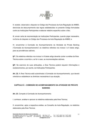 II. receber, observado o disposto no Código dos Processos da Auto-Regulação da ANBID,
denúncias de descumprimento das regras estabelecidas no presente Código formuladas
contra as Instituições Participantes e elaborar relatório específico sobre o fato;


III. enviar carta de recomendação às Instituições Participantes, quando julgar necessário,
na forma do disposto no Código dos Processos da Auto-Regulação da ANBID; e


IV. encaminhar à Comissão de Acompanhamento da Atividade de Private Banking
(“Comissão de Acompanhamento”) os relatórios referidos nos incisos I e II deste artigo,
para as providências cabíveis.


§1º. Os relatórios referidos nos incisos I e II deste artigo deverão conter a análise da Área
Técnica sobre o ocorrido e, se for o caso, as recomendações cabíveis.


§2º. No exercício de suas atribuições, a Área Técnica poderá requerer informações e
esclarecimentos, por escrito, às Instituições Participantes.


Art. 22. A Área Técnica está subordinada à Comissão de Acompanhamento, que deverá
orientá-la e estabelecer as diretrizes necessárias à sua atuação.




  CAPÍTULO X – COMISSÃO DE ACOMPANHAMENTO DA ATIVIDADE DE PRIVATE
                                                           BANKING


Art. 23. Compete à Comissão de Acompanhamento:


I. conhecer, analisar e aprovar os relatórios elaborados pela Área Técnica;


II. encaminhar, após a respectiva análise, ao Conselho de Auto-Regulação, os relatórios
elaborados pela Área Técnica;


Associação Nacional dos Bancos de Investimento                                                                        15
Av. Brigadeiro Faria Lima, 2179 - 2º Andar CEP 01451-001   São Paulo / SP        Tel. 11 3471 4200 Fax 11 3471 4230
Rua Sete de Setembro, 111 – Sala 2102      CEP 20050-006   Rio de Janeiro / RJ   Tel. 21 3526 6666 Fax 21 3525 6762
www.anbid.com.br                                      anbid@anbid.com.br
 