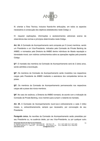 III. orientar a Área Técnica, inclusive fixando-lhe atribuições, em todos os aspectos
necessários à consecução dos objetivos estabelecidos neste Código; e


IV. requerer explicações, informações e esclarecimentos adicionais acerca da
observância das normas e princípios determinados neste Código.


Art. 24. A Comissão de Acompanhamento será composta por 9 (nove) membros, sendo
um Presidente e um Vice-Presidente, indicados pela Comissão de Private Banking da
ANBID, e nomeados pela Diretoria da ANBID dentre indivíduos de ilibada reputação e
idoneidade moral, com notórios conhecimentos sobre as operações regidas pelo presente
Código.


§1º. O mandato dos membros da Comissão de Acompanhamento será de 2 (dois) anos,
sendo admitida a recondução.


§2º. Os membros da Comissão de Acompanhamento serão investidos nos respectivos
cargos pelo Presidente da ANBID mediante a assinatura dos competentes termos de
posse.


§3º. Os membros da Comissão de Acompanhamento permanecerão nos respectivos
cargos até a posse dos novos membros.


§4º. No caso de vacância, a Diretoria da ANBID nomeará, de acordo com a indicação da
Comissão de Private Banking, novo membro para cumprir o restante do mandato.


Art. 25. A Comissão de Acompanhamento reunir-se-á ordinariamente a cada 3 (três)
meses, e, extraordinariamente, sempre que necessário, por convocação de seu
Presidente.


Parágrafo único. As reuniões da Comissão de Acompanhamento serão presididas por
seu Presidente ou, na ausência deste, por seu Vice-Presidente, ou por qualquer outro
Associação Nacional dos Bancos de Investimento                                                                        16
Av. Brigadeiro Faria Lima, 2179 - 2º Andar CEP 01451-001   São Paulo / SP        Tel. 11 3471 4200 Fax 11 3471 4230
Rua Sete de Setembro, 111 – Sala 2102      CEP 20050-006   Rio de Janeiro / RJ   Tel. 21 3526 6666 Fax 21 3525 6762
www.anbid.com.br                                      anbid@anbid.com.br
 