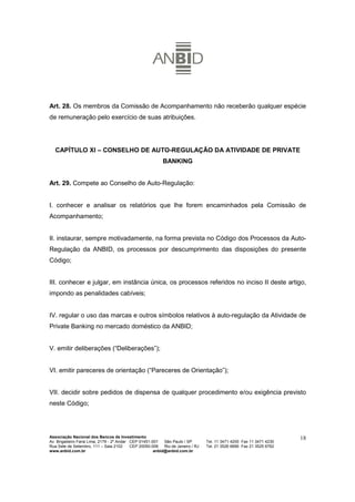 Art. 28. Os membros da Comissão de Acompanhamento não receberão qualquer espécie
de remuneração pelo exercício de suas atribuições.




   CAPÍTULO XI – CONSELHO DE AUTO-REGULAÇÃO DA ATIVIDADE DE PRIVATE
                                                           BANKING


Art. 29. Compete ao Conselho de Auto-Regulação:


I. conhecer e analisar os relatórios que lhe forem encaminhados pela Comissão de
Acompanhamento;


II. instaurar, sempre motivadamente, na forma prevista no Código dos Processos da Auto-
Regulação da ANBID, os processos por descumprimento das disposições do presente
Código;


III. conhecer e julgar, em instância única, os processos referidos no inciso II deste artigo,
impondo as penalidades cabíveis;


IV. regular o uso das marcas e outros símbolos relativos à auto-regulação da Atividade de
Private Banking no mercado doméstico da ANBID;


V. emitir deliberações (“Deliberações”);


VI. emitir pareceres de orientação (“Pareceres de Orientação”);


VII. decidir sobre pedidos de dispensa de qualquer procedimento e/ou exigência previsto
neste Código;




Associação Nacional dos Bancos de Investimento                                                                        18
Av. Brigadeiro Faria Lima, 2179 - 2º Andar CEP 01451-001   São Paulo / SP        Tel. 11 3471 4200 Fax 11 3471 4230
Rua Sete de Setembro, 111 – Sala 2102      CEP 20050-006   Rio de Janeiro / RJ   Tel. 21 3526 6666 Fax 21 3525 6762
www.anbid.com.br                                      anbid@anbid.com.br
 