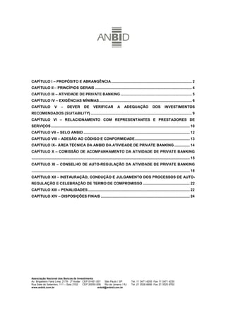 CAPÍTULO I – PROPÓSITO E ABRANGÊNCIA ............................................................................... 2
CAPÍTULO II – PRINCÍPIOS GERAIS ............................................................................................... 4
CAPÍTULO III – ATIVIDADE DE PRIVATE BANKING ...................................................................... 5
CAPÍTULO IV – EXIGÊNCIAS MÍNIMAS........................................................................................... 6
CAPÍTULO              V     –     DEVER           DE       VERIFICAR               A     ADEQUAÇÃO                   DOS        INVESTIMENTOS
RECOMENDADOS (SUITABILITY) ................................................................................................... 9
CAPÍTULO VI – RELACIONAMENTO COM REPRESENTANTES E PRESTADORES DE
SERVIÇOS ........................................................................................................................................ 10
CAPÍTULO VII – SELO ANBID ........................................................................................................ 12
CAPÍTULO VIII – ADESÃO AO CÓDIGO E CONFORMIDADE...................................................... 13
CAPÍTULO IX– ÁREA TÉCNICA DA ANBID DA ATIVIDADE DE PRIVATE BANKING ............... 14
CAPÍTULO X – COMISSÃO DE ACOMPANHAMENTO DA ATIVIDADE DE PRIVATE BANKING
........................................................................................................................................................... 15
CAPÍTULO XI – CONSELHO DE AUTO-REGULAÇÃO DA ATIVIDADE DE PRIVATE BANKING
........................................................................................................................................................... 18
CAPÍTULO XII – INSTAURAÇÃO, CONDUÇÃO E JULGAMENTO DOS PROCESSOS DE AUTO-
REGULAÇÃO E CELEBRAÇÃO DE TERMO DE COMPROMISSO .............................................. 22
CAPÍTULO XIII – PENALIDADES.................................................................................................... 22
CAPÍTULO XIV – DISPOSIÇÕES FINAIS ....................................................................................... 24




Associação Nacional dos Bancos de Investimento                                                                                                              1
Av. Brigadeiro Faria Lima, 2179 - 2º Andar CEP 01451-001   São Paulo / SP                       Tel. 11 3471 4200 Fax 11 3471 4230
Rua Sete de Setembro, 111 – Sala 2102      CEP 20050-006   Rio de Janeiro / RJ                  Tel. 21 3526 6666 Fax 21 3525 6762
www.anbid.com.br                                      anbid@anbid.com.br
 