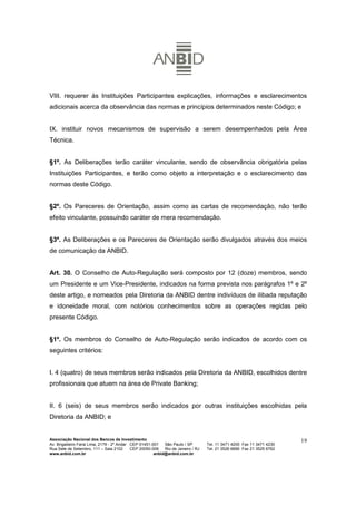 VIII. requerer às Instituições Participantes explicações, informações e esclarecimentos
adicionais acerca da observância das normas e princípios determinados neste Código; e


IX. instituir novos mecanismos de supervisão a serem desempenhados pela Área
Técnica.


§1º. As Deliberações terão caráter vinculante, sendo de observância obrigatória pelas
Instituições Participantes, e terão como objeto a interpretação e o esclarecimento das
normas deste Código.


§2º. Os Pareceres de Orientação, assim como as cartas de recomendação, não terão
efeito vinculante, possuindo caráter de mera recomendação.


§3º. As Deliberações e os Pareceres de Orientação serão divulgados através dos meios
de comunicação da ANBID.


Art. 30. O Conselho de Auto-Regulação será composto por 12 (doze) membros, sendo
um Presidente e um Vice-Presidente, indicados na forma prevista nos parágrafos 1º e 2º
deste artigo, e nomeados pela Diretoria da ANBID dentre indivíduos de ilibada reputação
e idoneidade moral, com notórios conhecimentos sobre as operações regidas pelo
presente Código.


§1º. Os membros do Conselho de Auto-Regulação serão indicados de acordo com os
seguintes critérios:


I. 4 (quatro) de seus membros serão indicados pela Diretoria da ANBID, escolhidos dentre
profissionais que atuem na área de Private Banking;


II. 6 (seis) de seus membros serão indicados por outras instituições escolhidas pela
Diretoria da ANBID; e


Associação Nacional dos Bancos de Investimento                                                                        19
Av. Brigadeiro Faria Lima, 2179 - 2º Andar CEP 01451-001   São Paulo / SP        Tel. 11 3471 4200 Fax 11 3471 4230
Rua Sete de Setembro, 111 – Sala 2102      CEP 20050-006   Rio de Janeiro / RJ   Tel. 21 3526 6666 Fax 21 3525 6762
www.anbid.com.br                                      anbid@anbid.com.br
 