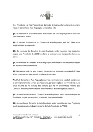 III. o Presidente e o Vice Presidente da Comissão de Acompanhamento serão membros
natos do Conselho de Auto Regulação, sem direito a voto.


§2º. O Presidente e o Vice-Presidente do Conselho de Auto-Regulação serão indicados
pela Diretoria da ANBID.


§3º. O mandato dos membros do Conselho de Auto-Regulação será de 2 (dois) anos,
sendo admitida a recondução.


§4º. Os membros do Conselho de Auto-Regulação serão investidos nos respectivos
cargos pelo Presidente da ANBID mediante a assinatura dos competentes termos de
posse.


§5º. Os membros do Conselho de Auto-Regulação permanecerão nos respectivos cargos
até a posse dos novos membros.


§6º. No caso de vacância, será indicado, de acordo com o disposto no parágrafo 1º deste
artigo, novo membro para cumprir o restante do mandato.


Art. 31. O Conselho de Auto-Regulação reunir-se-á ordinariamente a cada 6 (seis) meses
e, extraordinariamente, sempre que necessário, por convocação de seu Presidente ou, no
prazo máximo de 15 (quinze) dias, sempre que lhe for encaminhado relatório pela
Comissão de Acompanhamento com a recomendação de instauração de processo.


§1º. As reuniões ordinárias do Conselho de Auto-Regulação serão convocadas por seu
Presidente, ou pelo seu substituto, nos termos do presente Código.


§2º. As reuniões do Conselho de Auto-Regulação serão presididas por seu Presidente,
sendo secretariadas pelo Superintendente de Auto-Regulação da ANBID.




Associação Nacional dos Bancos de Investimento                                                                        20
Av. Brigadeiro Faria Lima, 2179 - 2º Andar CEP 01451-001   São Paulo / SP        Tel. 11 3471 4200 Fax 11 3471 4230
Rua Sete de Setembro, 111 – Sala 2102      CEP 20050-006   Rio de Janeiro / RJ   Tel. 21 3526 6666 Fax 21 3525 6762
www.anbid.com.br                                      anbid@anbid.com.br
 