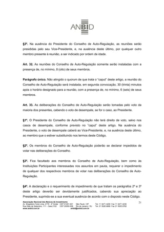 §3º. Na ausência do Presidente do Conselho de Auto-Regulação, as reuniões serão
presididas pelo seu Vice-Presidente, e, na ausência deste último, por qualquer outro
membro presente à reunião, a ser indicado por ordem de idade.


Art. 32. As reuniões do Conselho de Auto-Regulação somente serão instaladas com a
presença de, no mínimo, 8 (oito) de seus membros.


Parágrafo único. Não atingido o quorum de que trata o “caput” deste artigo, a reunião do
Conselho de Auto-Regulação será instalada, em segunda convocação, 30 (trinta) minutos
após o horário designado para a reunião, com a presença de, no mínimo, 6 (seis) de seus
membros.


Art. 33. As deliberações do Conselho de Auto-Regulação serão tomadas pelo voto da
maioria dos presentes, cabendo o voto de desempate, se for o caso, ao Presidente.


§1º. O Presidente do Conselho de Auto-Regulação não terá direito de voto, salvo nos
casos de desempate, conforme previsto no “caput” deste artigo. Na ausência do
Presidente, o voto de desempate caberá ao Vice-Presidente, e, na ausência deste último,
ao membro que o estiver substituindo nos termos deste Código.


§2º. Os membros do Conselho de Auto-Regulação poderão se declarar impedidos de
votar nas deliberações do Conselho.


§3º. Fica facultado aos membros do Conselho de Auto-Regulação, bem como às
Instituições Participantes interessadas nos assuntos em pauta, requerer o impedimento
de qualquer dos respectivos membros de votar nas deliberações do Conselho de Auto-
Regulação.


§4º. A declaração e o requerimento de impedimento de que tratam os parágrafos 2º e 3º
deste artigo deverão ser devidamente justificados, cabendo sua apreciação ao
Presidente, suprindo-se a sua eventual ausência de acordo com o disposto neste Código.
Associação Nacional dos Bancos de Investimento                                                                        21
Av. Brigadeiro Faria Lima, 2179 - 2º Andar CEP 01451-001   São Paulo / SP        Tel. 11 3471 4200 Fax 11 3471 4230
Rua Sete de Setembro, 111 – Sala 2102      CEP 20050-006   Rio de Janeiro / RJ   Tel. 21 3526 6666 Fax 21 3525 6762
www.anbid.com.br                                      anbid@anbid.com.br
 