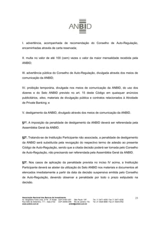I. advertência, acompanhada de recomendação do Conselho de Auto-Regulação,
encaminhadas através de carta reservada;


II. multa no valor de até 100 (cem) vezes o valor da maior mensalidade recebida pela
ANBID;


III. advertência pública do Conselho de Auto-Regulação, divulgada através dos meios de
comunicação da ANBID;


IV. proibição temporária, divulgada nos meios de comunicação da ANBID, do uso dos
dizeres e do Selo ANBID previsto no art. 15 deste Código em quaisquer anúncios
publicitários, sites, materiais de divulgação pública e contratos relacionados à Atividade
de Private Banking; e


V. desligamento da ANBID, divulgado através dos meios de comunicação da ANBID.


§1º. A imposição da penalidade de desligamento da ANBID deverá ser referendada pela
Assembléia Geral da ANBID.


§2º. Tratando-se de Instituição Participante não associada, a penalidade de desligamento
da ANBID será substituída pela revogação do respectivo termo de adesão ao presente
Código de Auto-Regulação, sendo que a citada decisão poderá ser tomada pelo Conselho
de Auto-Regulação, não precisando ser referendada pela Assembléia Geral da ANBID.


§3º. Nos casos de aplicação da penalidade prevista no inciso IV acima, a Instituição
Participante deverá se abster da utilização do Selo ANBID nos materiais e documentos ali
elencados imediatamente a partir da data da decisão suspensiva emitida pelo Conselho
de Auto-Regulação, devendo observar a penalidade por todo o prazo estipulado na
decisão.




Associação Nacional dos Bancos de Investimento                                                                        23
Av. Brigadeiro Faria Lima, 2179 - 2º Andar CEP 01451-001   São Paulo / SP        Tel. 11 3471 4200 Fax 11 3471 4230
Rua Sete de Setembro, 111 – Sala 2102      CEP 20050-006   Rio de Janeiro / RJ   Tel. 21 3526 6666 Fax 21 3525 6762
www.anbid.com.br                                      anbid@anbid.com.br
 