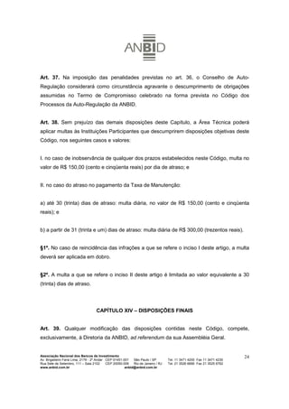 Art. 37. Na imposição das penalidades previstas no art. 36, o Conselho de Auto-
Regulação considerará como circunstância agravante o descumprimento de obrigações
assumidas no Termo de Compromisso celebrado na forma prevista no Código dos
Processos da Auto-Regulação da ANBID.


Art. 38. Sem prejuízo das demais disposições deste Capítulo, a Área Técnica poderá
aplicar multas às Instituições Participantes que descumprirem disposições objetivas deste
Código, nos seguintes casos e valores:


I. no caso de inobservância de qualquer dos prazos estabelecidos neste Código, multa no
valor de R$ 150,00 (cento e cinqüenta reais) por dia de atraso; e


II. no caso do atraso no pagamento da Taxa de Manutenção:


a) até 30 (trinta) dias de atraso: multa diária, no valor de R$ 150,00 (cento e cinqüenta
reais); e


b) a partir de 31 (trinta e um) dias de atraso: multa diária de R$ 300,00 (trezentos reais).


§1º. No caso de reincidência das infrações a que se refere o inciso I deste artigo, a multa
deverá ser aplicada em dobro.


§2º. A multa a que se refere o inciso II deste artigo é limitada ao valor equivalente a 30
(trinta) dias de atraso.




                                    CAPÍTULO XIV – DISPOSIÇÕES FINAIS


Art. 39. Qualquer modificação das disposições contidas neste Código, compete,
exclusivamente, à Diretoria da ANBID, ad referendum da sua Assembléia Geral.


Associação Nacional dos Bancos de Investimento                                                                        24
Av. Brigadeiro Faria Lima, 2179 - 2º Andar CEP 01451-001   São Paulo / SP        Tel. 11 3471 4200 Fax 11 3471 4230
Rua Sete de Setembro, 111 – Sala 2102      CEP 20050-006   Rio de Janeiro / RJ   Tel. 21 3526 6666 Fax 21 3525 6762
www.anbid.com.br                                      anbid@anbid.com.br
 